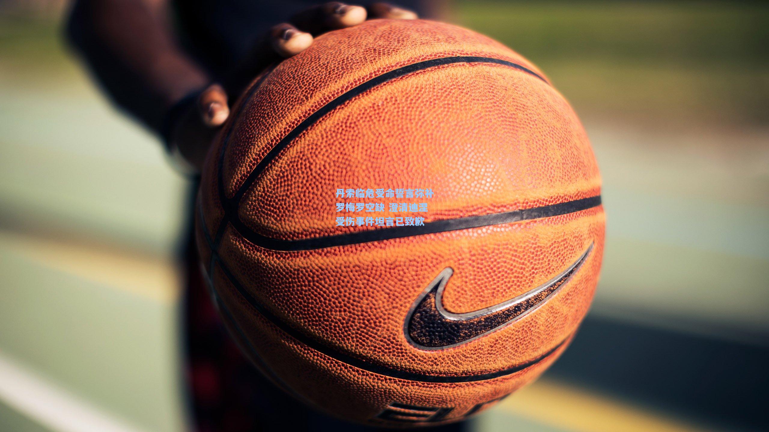 丹索临危受命誓言弥补罗梅罗空缺 澄清迪涅受伤事件坦言已致歉